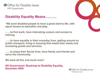 “ We want disabled people to have a great start to life, with equal access to education and play. ……to find work, have interesting careers and access to training. ……to have equality in their everyday lives, getting around on public transport, living in housing that meets their needs and accessing goods and services. ……to enjoy their Social lives, have family and friends and serve the community. We want all this and much more” UK Government: Roadmap to Disability Equality,  December 2009 Disability Equality Means……….  