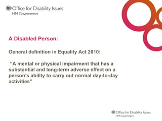 A Disabled Person: General definition in Equality Act 2010:  “A mental or physical impairment that has a substantial and long-term adverse effect on a person’s ability to carry out normal day-to-day activities”   
