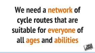 We need a network of
cycle routes that are
suitable for everyone of
all ages and abilities
 