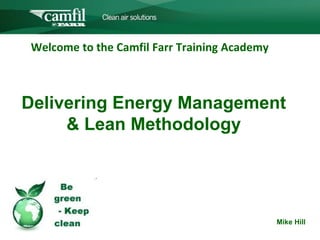 C L E A N   A I R   S O L U T I O N S




Welcome to the Camfil Farr Training Academy The
           CCamfil Farr Group

Delivering Energy Management
     & Lean Methodology



                     PPT template
                                                     Mike Hill
 
