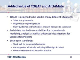 Added value of TOGAF and ArchiMate

• TOGAF is designed to be used in many different situations:
   – Tailor it to your needs
   – Major focus on getting results
   – Many guidelines and techniques that will help you be successful
• ArchiMate has built-in capabilities for cross-domain
  modeling, analysis as well as advanced visualizations for
  various stakeholders
• Both open standards:
   – Work well for incremental adoption
   – Are supported with tools, including BiZZdesign Architect
   – Have an extensive track record in practice

                                                                  27
 