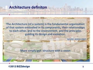 Architecture definiton


The Architecture (of a system) is the fundamental organization
of that system embodied in its components, their relationships
   to each other, and to the environment, and the principles
               guiding its design and evolution.
                                                ISO/IEC 42010:2007



           More simply put: structure with a vision




                                                              8
 
