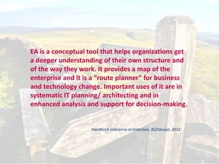 Enterprise Architecture


  EA is a conceptual tool that helps organizations get
  a deeper understanding of their own structure and
  of the way they work. It provides a map of the
  enterprise and it is a “route planner” for business
  and technology change. Important uses of it are in
  systematic IT planning/ architecting and in
  enhanced analysis and support for decision-making.


                      handbook enterprise architecture, BiZZdesign, 2012




                                                                           9
 