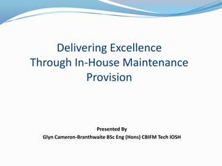 Delivering Excellence
Through In-House Maintenance
           Provision



                      Presented By
  Glyn Cameron-Branthwaite BSc Eng (Hons) CBIFM Tech IOSH
 