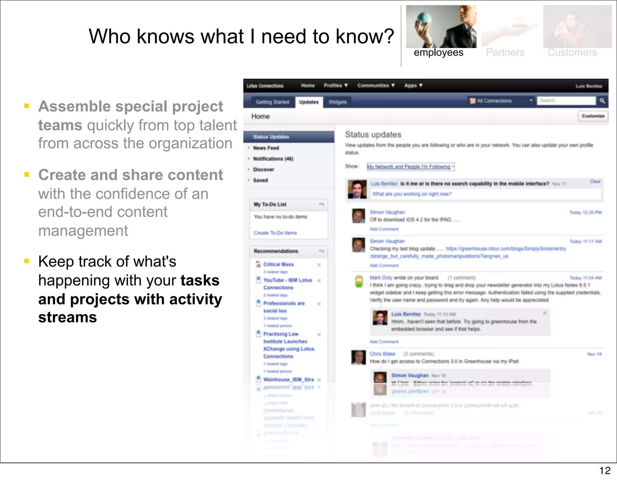 Who knows what I need to know?
                                          employees   Partners   Customers




 Assemble special project
  teams quickly from top talent
  from across the organization

 Create and share content
  with the confidence of an
  end-to-end content
  management

 Keep track of what's
  happening with your tasks
  and projects with activity
  streams




                                                                             12
 