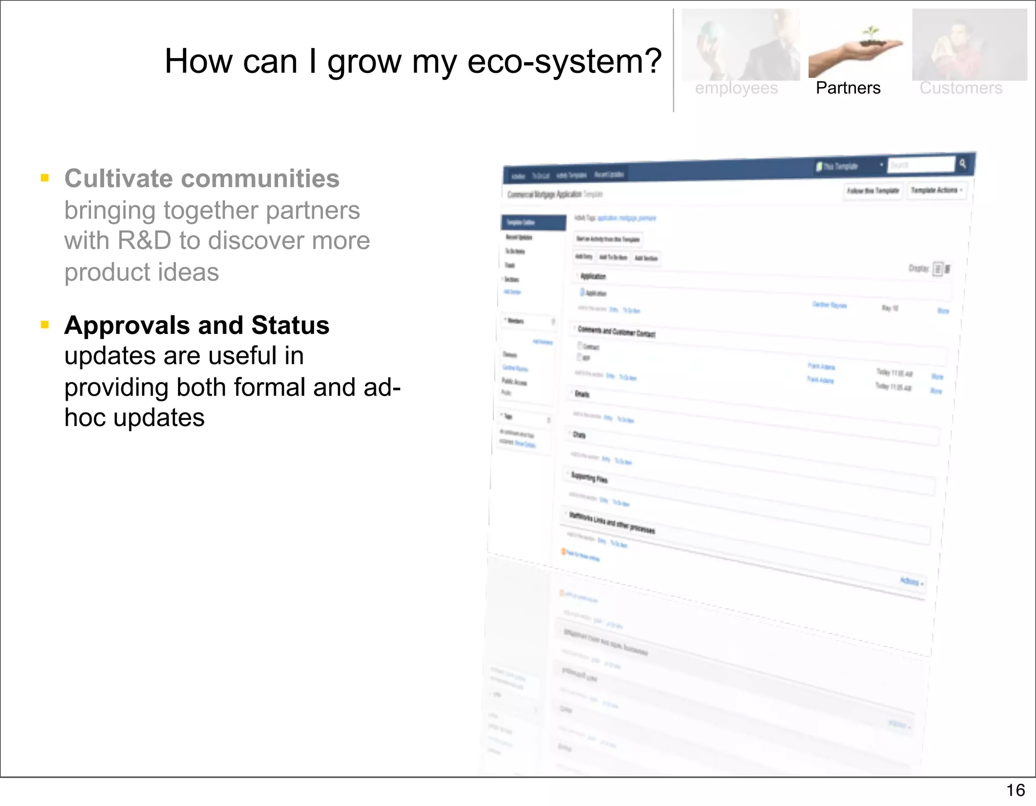 How can I grow my eco-system?
                                          employees   Partners   Customers




 Cultivate communities
  bringing together partners
  with R&D to discover more
  product ideas

 Approvals and Status
  updates are useful in
  providing both formal and ad-
  hoc updates




                                                                             16
 