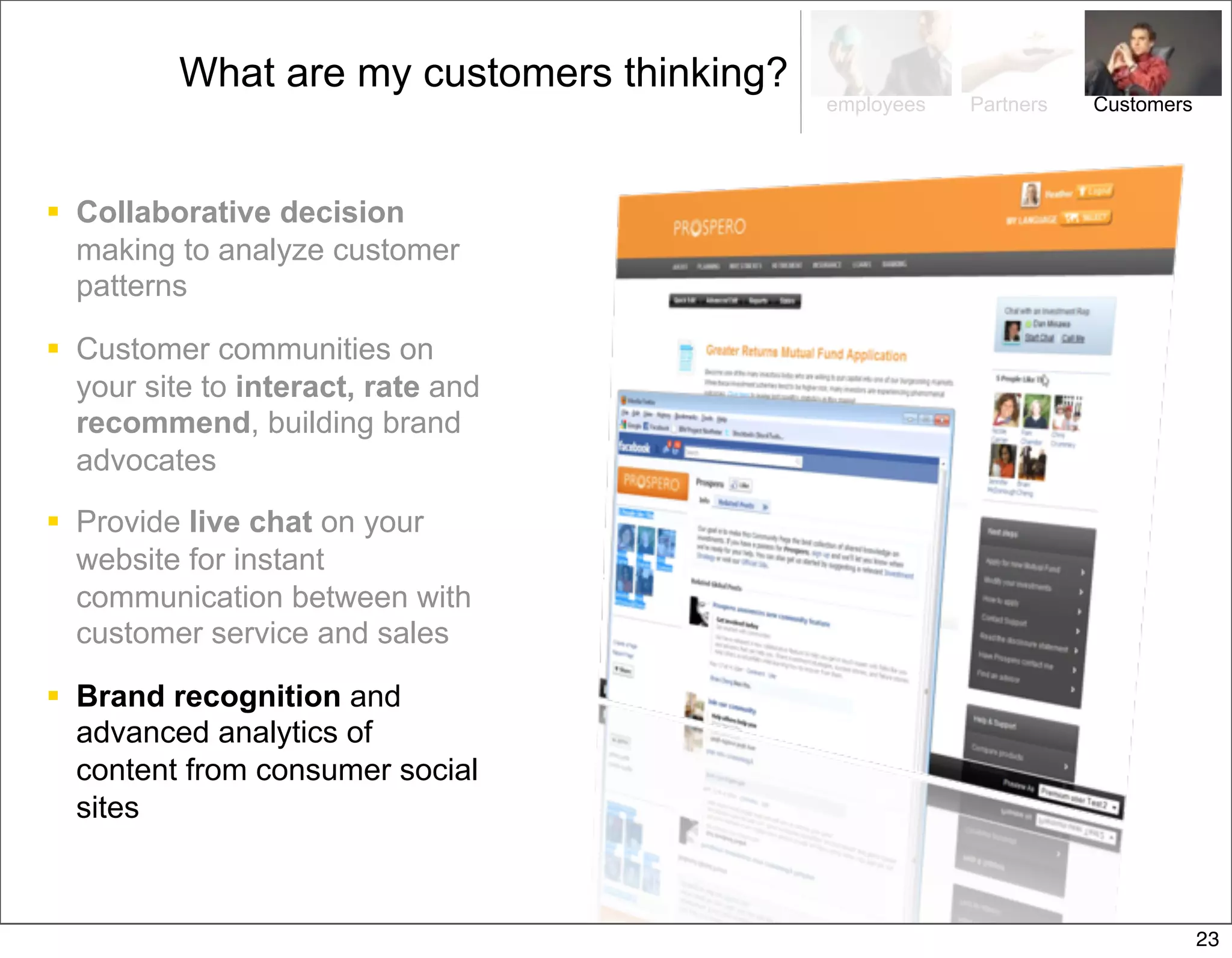 What are my customers thinking?
                                            employees   Partners   Customers




 Collaborative decision
  making to analyze customer
  patterns

 Customer communities on
  your site to interact, rate and
  recommend, building brand
  advocates

 Provide live chat on your
  website for instant
  communication between with
  customer service and sales

 Brand recognition and
  advanced analytics of
  content from consumer social
  sites



                                                                               23
 