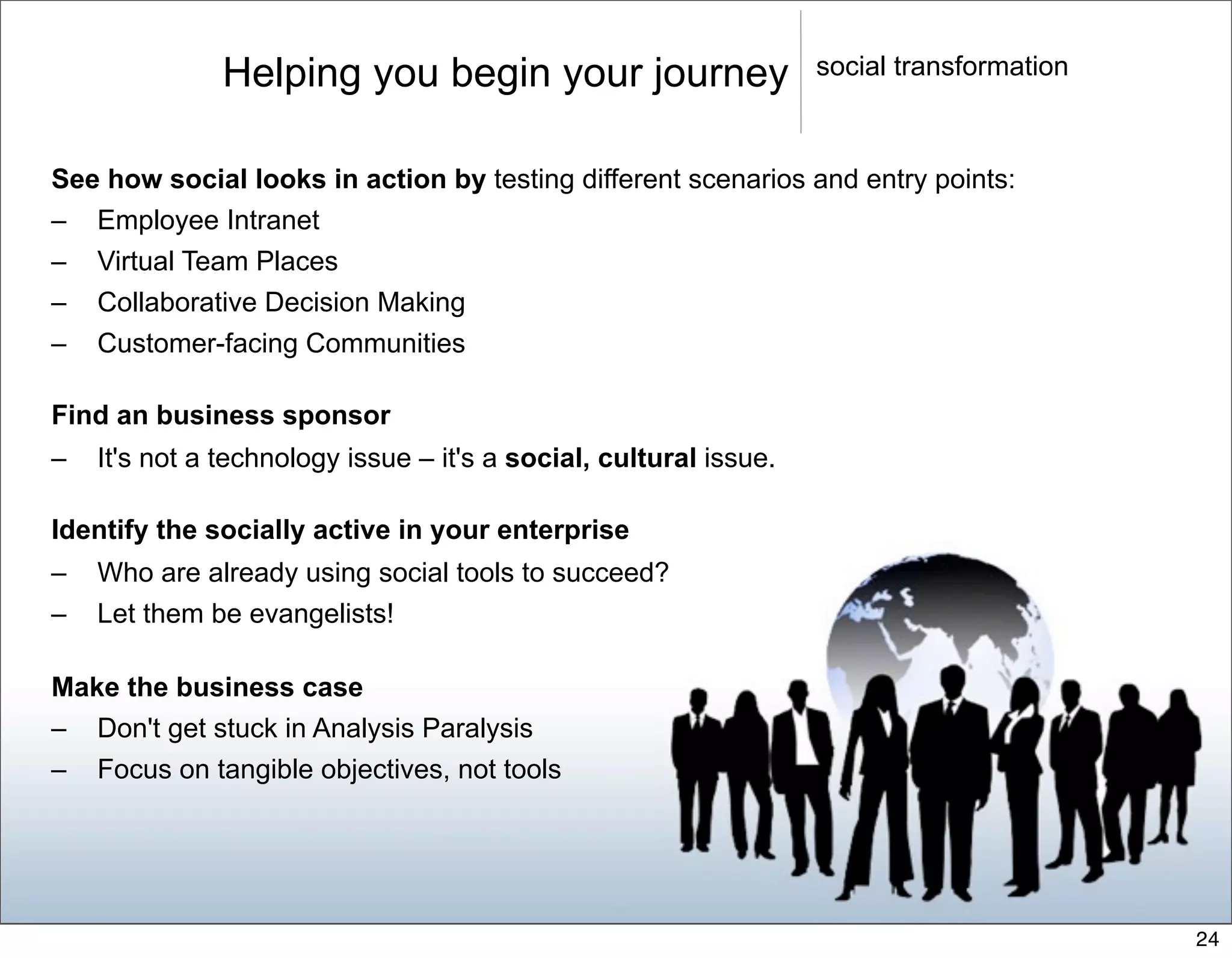 Helping you begin your journey                      social transformation



See how social looks in action by testing different scenarios and entry points:
– Employee Intranet
– Virtual Team Places
– Collaborative Decision Making
– Customer-facing Communities

Find an business sponsor
–   It's not a technology issue – it's a social, cultural issue.

Identify the socially active in your enterprise
–   Who are already using social tools to succeed?
–   Let them be evangelists!

Make the business case
– Don't get stuck in Analysis Paralysis
– Focus on tangible objectives, not tools




                                                                                           24
 