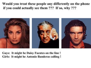 Would you treat these people any differently on the phone
if you could actually see them ??? If so, why ???




Guys: It might be Daisy Fuentes on the line !
Girls: It might be Antonio Banderas calling !
 