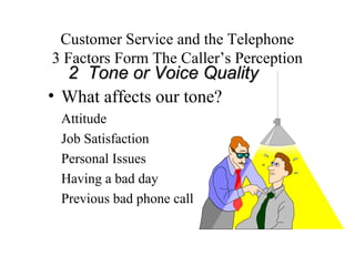 Customer Service and the Telephone
3 Factors Form The Caller’s Perception
  2 Tone or Voice Quality
• What affects our tone?
 Attitude
 Job Satisfaction
 Personal Issues
 Having a bad day
 Previous bad phone call
 