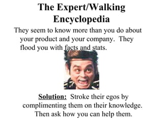 The Expert/Walking
          Encyclopedia
They seem to know more than you do about
 your product and your company. They
 flood you with facts and stats.




      Solution: Stroke their egos by
  complimenting them on their knowledge.
     Then ask how you can help them.
 