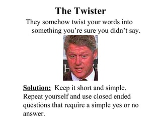 The Twister
They somehow twist your words into
 something you’re sure you didn’t say.




Solution: Keep it short and simple.
Repeat yourself and use closed ended
questions that require a simple yes or no
answer.
 