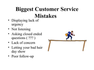 Biggest Customer Service
             Mistakes
• Displaying lack of
  urgency
• Not listening
• Asking closed ended
  questions ( ??? )
• Lack of concern
• Letting your bad hair
  day show
• Poor follow-up
 