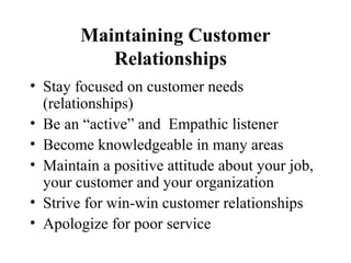 Maintaining Customer
           Relationships
• Stay focused on customer needs
  (relationships)
• Be an “active” and Empathic listener
• Become knowledgeable in many areas
• Maintain a positive attitude about your job,
  your customer and your organization
• Strive for win-win customer relationships
• Apologize for poor service
 