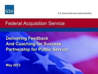 U.S. General Services Administration




Federal Acquisition Service
U.S. General Services Administration. Federal Acquisition Service.




Delivering Feedback
And Coaching for Success
Partnership for Public Service


May 2012
 