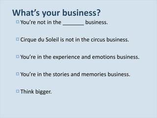 What ’s your business? You ’re not in the _______ business. Cirque du Soleil is not in the circus business. You ’re in the experience and emotions business. You ’re in the stories and memories business. Think bigger. 
