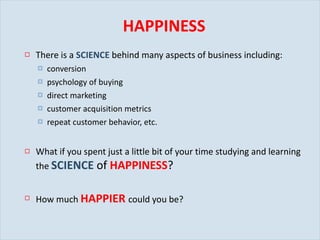 HAPPINESS There is a  SCIENCE   behind many aspects of business including: conversion psychology of buying direct marketing customer acquisition metrics repeat customer behavior, etc. What if you spent just a little bit of your time studying and learning the  SCIENCE   of  HAPPINESS ? How much  HAPPIER   could you be? 