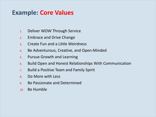 Example:   Core Values Deliver WOW Through Service Embrace and Drive Change Create Fun and a Little Weirdness Be Adventurous, Creative, and Open-Minded Pursue Growth and Learning Build Open and Honest Relationships With Communication Build a Positive Team and Family Spirit Do More with Less Be Passionate and Determined Be Humble 