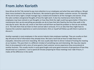 From John Korioth How did we do this? We started to pay more attention to our employees and what they were telling us, We got them more involved in the process of decisions. We started to give them better customer service. For example: At the end of every night a simple manager log is created and emailed to all the managers and owners. It has the sales numbers and general thoughts of how the night went. It also has maintenance items that the employees may have noticed or just thoughts on how they think the night could have gone better. If they list a maintenance item we do everything we possibly can do to have that item fixed by the time they walk in the next day for work. We also call, email or text them and tell them we fixed the problem or that we are working on it. This tells them that we listen to them and we take it seriously. If it is an idea that they might have to improve the customer experience or work environment, Chris or myself will follow up with them in person to discuss it. Another example is most employees in the service industry hate employee meetings. They are usually on their day off and are full of information they already know. We took a hard look at how to make these more enjoyable, interactive and more rewarding. We now usually take them to dinner instead of hosting the meeting at our location. This puts them in a different mindset of something new and interesting. We may also require them to be prepared to tell a story of some good or bad customer service experience they encountered at another business. This usually results in some good laughs and some good moments of perspective of how they should treat our customers. I use to spend 20 minutes preparing for these meetings now I take 4 hours, it makes all the difference in the world. 