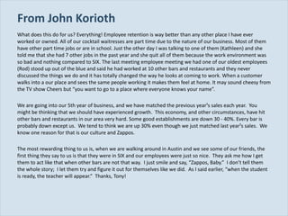 From John Korioth What does this do for us? Everything! Employee retention is way better than any other place I have ever worked or owned. All of our cocktail waitresses are part time due to the nature of our business. Most of them have other part time jobs or are in school. Just the other day I was talking to one of them (Kathleen) and she told me that she had 7 other jobs in the past year and she quit all of them because the work environment was so bad and nothing compared to SIX. The last meeting employee meeting we had one of our oldest employees (Rod) stood up out of the blue and said he had worked at 10 other bars and restaurants and they never discussed the things we do and it has totally changed the way he looks at coming to work. When a customer walks into a our place and sees the same people working it makes them feel at home. It may sound cheesy from the TV show Cheers but  “you want to go to a place where everyone knows your name”. We are going into our 5th year of business, and we have matched the previous year¹s sales each year.  You might be thinking that we should have experienced growth.  This economy, and other circumstances, have hit other bars and restaurants in our area very hard. Some good establishments are down 30 ­ 40%. Every bar is probably down except us.  We tend to think we are up 30% even though we just matched last year¹s sales.  We know one reason for that is our culture and Zappos. The most rewarding thing to us is, when we are walking around in Austin and we see some of our friends, the first thing they say to us is that they were in SIX and our employees were just so nice.  They ask me how I get them to act like that when other bars are not that way.  I just smile and say,  “Zappos, Baby.”  I don’t tell them the whole story;  I let them try and figure it out for themselves like we did.  As I said earlier, “when the student is ready, the teacher will appear.”  Thanks, Tony! 