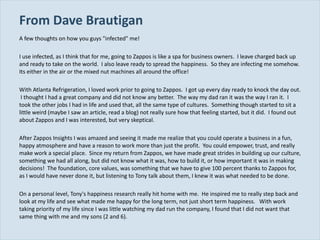 From Dave Brautigan  A few thoughts on how you guys "infected" me! I use infected, as I think that for me, going to Zappos is like a spa for business owners.  I leave charged back up and ready to take on the world.  I also leave ready to spread the happiness.  So they are infecting me somehow.  Its either in the air or the mixed nut machines all around the office!   With Atlanta Refrigeration, I loved work prior to going to Zappos.  I got up every day ready to knock the day out.  I thought I had a great company and did not know any better.  The way my dad ran it was the way I ran it.  I took the other jobs I had in life and used that, all the same type of cultures.  Something though started to sit a little weird (maybe I saw an article, read a blog) not really sure how that feeling started, but it did.  I found out about Zappos and I was interested, but very skeptical.    After Zappos Insights I was amazed and seeing it made me realize that you could operate a business in a fun, happy atmosphere and have a reason to work more than just the profit.  You could empower, trust, and really make work a special place.  Since my return from Zappos, we have made great strides in building up our culture, something we had all along, but did not know what it was, how to build it, or how important it was in making decisions!  The foundation, core values, was something that we have to give 100 percent thanks to Zappos for, as I would have never done it, but listening to Tony talk about them, I knew it was what needed to be done.    On a personal level, Tony's happiness research really hit home with me.  He inspired me to really step back and look at my life and see what made me happy for the long term, not just short term happiness.  With work taking priority of my life since I was little watching my dad run the company, I found that I did not want that same thing with me and my sons (2 and 6).  