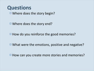 Questions Where does the story begin? Where does the story end? How do you reinforce the good memories? What were the emotions, positive and negative? How can you create more stories and memories? 