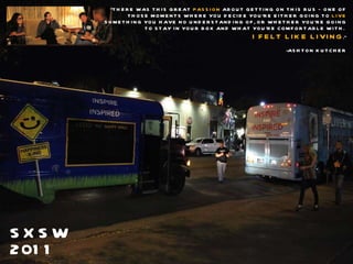 SXSW 2011 “ THERE WAS THIS GREAT  PASSION  ABOUT GETTING ON THIS BUS – ONE OF THOSE MOMENTS WHERE YOU DECIDE YOU’RE EITHER GOING TO  LIVE  SOMETHING YOU HAVE NO UNDERSTANDING OF, OR WHETHER YOU’RE GOING TO STAY IN YOUR BOX AND WHAT YOU’RE COMFORTABLE WITH.   I FELT LIKE LIVING .” -ASHTON KUTCHER 