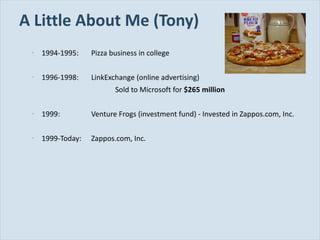 A Little About Me (Tony) 1994-1995: Pizza business in college 1996-1998: LinkExchange (online advertising) Sold to Microsoft for  $265 million 1999: Venture Frogs (investment fund) - Invested in Zappos.com, Inc. 1999-Today: Zappos.com, Inc. 