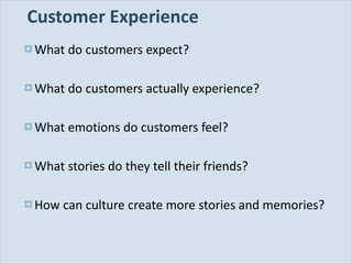 Customer Experience What do customers expect? What do customers actually experience? What emotions do customers feel? What stories do they tell their friends? How can culture create more stories and memories? 