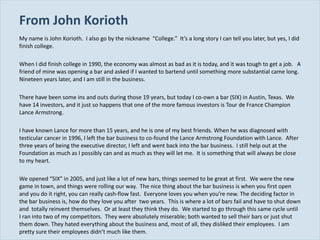 From John Korioth My name is John Korioth.  I also go by the nickname  “College.”  It’s a long story I can tell you later, but yes, I did finish college. When I did finish college in 1990, the economy was almost as bad as it is today, and it was tough to get a job.  A friend of mine was opening a bar and asked if I wanted to bartend until something more substantial came long.  Nineteen years later, and I am still in the business. There have been some ins and outs during those 19 years, but today I co-own a bar (SIX) in Austin, Texas.  We have 14 investors, and it just so happens that one of the more famous investors is Tour de France Champion Lance Armstrong. I have known Lance for more than 15 years, and he is one of my best friends. When he was diagnosed with testicular cancer in 1996, I left the bar business to co-found the Lance Armstrong Foundation with Lance.  After three years of being the executive director, I left and went back into the bar business.  I still help out at the Foundation as much as I possibly can and as much as they will let me.  It is something that will always be close to my heart. We opened  “SIX” in 2005, and just like a lot of new bars, things seemed to be great at first.  We were the new game in town, and things were rolling our way.  The nice thing about the bar business is when you first open and you do it right, you can really cash-flow fast.  Everyone loves you when you’re new. The deciding factor in the bar business is, how do they love you after  two years.  This is where a lot of bars fail and have to shut down and  totally reinvent themselves.  Or at least they think they do.  We started to go through this same cycle until I ran into two of my competitors.  They were absolutely miserable; both wanted to sell their bars or just shut them down. They hated everything about the business and, most of all, they disliked their employees.  I am pretty sure their employees didn’t much like them. 