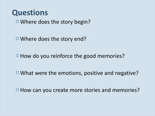 Questions Where does the story begin? Where does the story end? How do you reinforce the good memories? What were the emotions, positive and negative? How can you create more stories and memories? 