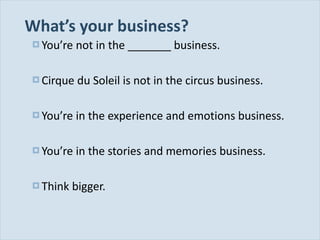 What ’s your business? You ’re not in the _______ business. Cirque du Soleil is not in the circus business. You ’re in the experience and emotions business. You ’re in the stories and memories business. Think bigger. 
