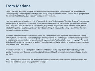 From Mariana Today I saw your workshop in Digital Age and I like to congratulate you. Definitely was the best workshop! Totally inspiring! Something about what you said today, really touched me. I don’t know if you’re going to read this e-mail, it’s a little silly, but I was very anxious to tell you these. I had my own theory of happiness. I call it “Yummy little thing”, in Portuguese “Coisinha Gostosa”. In my theory every day I allow myself to do something that’s really makes me happy. For example: go to a bar with friends, read a page off a book, have lunch in a place I love, buy clothes, play with my nieces. In other words, I have listed all things that I love to do, and every day I do something. It may even be eating a candy! Has the more complex items to the simplest. So, I really identified with your personality, spirit and concept of life. Else, I practice in my daily this “theory” with my team. I coordinate a team of 11 people. I’m responsible, in a technology’s company, for a department of creation and communication (www.totvs.com). My principle is “we have to be happy every day.” We spent 80% of our life inside the company, so we HAVE to be happy there! I give priority to people and not to projects. Very polemic, don’t you think? You know why I am see as a competent professional? Because all my projects are delivered in days, with quality. You know why? Because when I can do it, the return I have from my client, makes me happy! Simple like this!! Well, I hope you had understood me. And I´m very happy to know that there someone else in the world who thinks like me! Good luck in propagation this concept! 