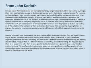 From John Korioth How did we do this? We started to pay more attention to our employees and what they were telling us, We got them more involved in the process of decisions. We started to give them better customer service. For example: At the end of every night a simple manager log is created and emailed to all the managers and owners. It has the sales numbers and general thoughts of how the night went. It also has maintenance items that the employees may have noticed or just thoughts on how they think the night could have gone better. If they list a maintenance item we do everything we possibly can do to have that item fixed by the time they walk in the next day for work. We also call, email or text them and tell them we fixed the problem or that we are working on it. This tells them that we listen to them and we take it seriously. If it is an idea that they might have to improve the customer experience or work environment, Chris or myself will follow up with them in person to discuss it. Another example is most employees in the service industry hate employee meetings. They are usually on their day off and are full of information they already know. We took a hard look at how to make these more enjoyable, interactive and more rewarding. We now usually take them to dinner instead of hosting the meeting at our location. This puts them in a different mindset of something new and interesting. We may also require them to be prepared to tell a story of some good or bad customer service experience they encountered at another business. This usually results in some good laughs and some good moments of perspective of how they should treat our customers. I use to spend 20 minutes preparing for these meetings now I take 4 hours, it makes all the difference in the world. 