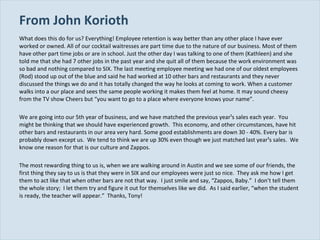 From John Korioth What does this do for us? Everything! Employee retention is way better than any other place I have ever worked or owned. All of our cocktail waitresses are part time due to the nature of our business. Most of them have other part time jobs or are in school. Just the other day I was talking to one of them (Kathleen) and she told me that she had 7 other jobs in the past year and she quit all of them because the work environment was so bad and nothing compared to SIX. The last meeting employee meeting we had one of our oldest employees (Rod) stood up out of the blue and said he had worked at 10 other bars and restaurants and they never discussed the things we do and it has totally changed the way he looks at coming to work. When a customer walks into a our place and sees the same people working it makes them feel at home. It may sound cheesy from the TV show Cheers but “you want to go to a place where everyone knows your name”. We are going into our 5th year of business, and we have matched the previous year¹s sales each year.  You might be thinking that we should have experienced growth.  This economy, and other circumstances, have hit other bars and restaurants in our area very hard. Some good establishments are down 30 ­ 40%. Every bar is probably down except us.  We tend to think we are up 30% even though we just matched last year¹s sales.  We know one reason for that is our culture and Zappos. The most rewarding thing to us is, when we are walking around in Austin and we see some of our friends, the first thing they say to us is that they were in SIX and our employees were just so nice.  They ask me how I get them to act like that when other bars are not that way.  I just smile and say, “Zappos, Baby.”  I don’t tell them the whole story;  I let them try and figure it out for themselves like we did.  As I said earlier, “when the student is ready, the teacher will appear.”  Thanks, Tony! 