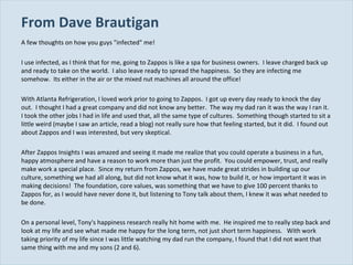From Dave Brautigan  A few thoughts on how you guys "infected" me! I use infected, as I think that for me, going to Zappos is like a spa for business owners.  I leave charged back up and ready to take on the world.  I also leave ready to spread the happiness.  So they are infecting me somehow.  Its either in the air or the mixed nut machines all around the office!   With Atlanta Refrigeration, I loved work prior to going to Zappos.  I got up every day ready to knock the day out.  I thought I had a great company and did not know any better.  The way my dad ran it was the way I ran it.  I took the other jobs I had in life and used that, all the same type of cultures.  Something though started to sit a little weird (maybe I saw an article, read a blog) not really sure how that feeling started, but it did.  I found out about Zappos and I was interested, but very skeptical.    After Zappos Insights I was amazed and seeing it made me realize that you could operate a business in a fun, happy atmosphere and have a reason to work more than just the profit.  You could empower, trust, and really make work a special place.  Since my return from Zappos, we have made great strides in building up our culture, something we had all along, but did not know what it was, how to build it, or how important it was in making decisions!  The foundation, core values, was something that we have to give 100 percent thanks to Zappos for, as I would have never done it, but listening to Tony talk about them, I knew it was what needed to be done.    On a personal level, Tony's happiness research really hit home with me.  He inspired me to really step back and look at my life and see what made me happy for the long term, not just short term happiness.  With work taking priority of my life since I was little watching my dad run the company, I found that I did not want that same thing with me and my sons (2 and 6).  