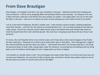 From Dave Brautigan  Since Zappos, I am happier now than I can ever remember in the past.  I ditched stressful lunch meeting and took up exercise.  It led to me to dropping 20lbs and starting triathlons and coaching.  I am doing an Iron man in May and have a side job as The North Face store weekly run leader!  I am happy when I am out on the road, the bike, or the pool.  I also use it to reduce my stress at work allowing me not to take it home to my family.   I am at a new level of happiness. My life is simpler now.  I have started a passion project, helping employees reach their dreams.  I ask them for 101 and we are knocking them out!  I am currently working on two that are really unique.  One of my customer service ladies wants to go to the Oprah show and another lady wants to meet the Gosslin kids (from John and Kate plus 8).  Not sure how I am going to pull those off, but I know it can be done!! It’s funny, the one thing that sticks in my mind on every visit (I have done a few now) to Zappos is how freaky the door opening is.  People go out of their way to hold a door open in that place.  That small gesture is edge of the culture waterfall you go over when you walk in.  I tell myself now when I am having a bad day or not living my personal values to stop, smile, and go open a door for someone. Its amazing how something small can bring back a rush of emotions and thoughts of such a happy place out there at Zappos. I am excited, as I wonder what is next!  Tony and Zappos has made realize there is no end to how much you can increase your happiness. You just have to take it step by step, and when in doubt, hop a plane and go to one of the best places on earth! It’s worth every cent for the flight! 