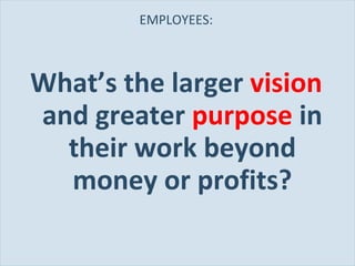 EMPLOYEES: What’s the larger  vision  and greater  purpose  in their work beyond money or profits? 