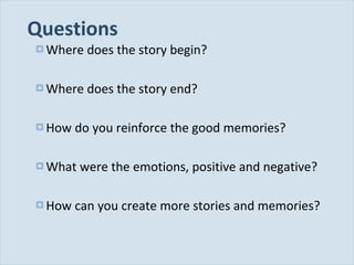 Questions Where does the story begin? Where does the story end? How do you reinforce the good memories? What were the emotions, positive and negative? How can you create more stories and memories? 