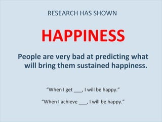 RESEARCH HAS SHOWN  HAPPINESS People are very bad at predicting what will bring them sustained happiness. “ When I get ___, I will be happy.” “ When I achieve ___, I will be happy.” 