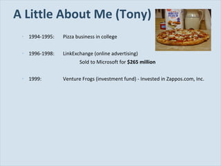 A Little About Me (Tony) 1994-1995: Pizza business in college 1996-1998: LinkExchange (online advertising) Sold to Microsoft for  $265 million 1999: Venture Frogs (investment fund) - Invested in Zappos.com, Inc. 