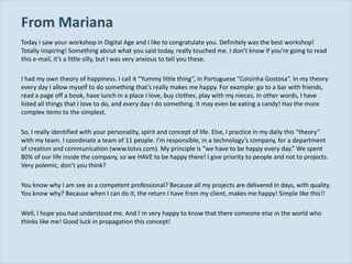 From Mariana Today I saw your workshop in Digital Age and I like to congratulate you. Definitely was the best workshop! Totally inspiring! Something about what you said today, really touched me. I don ’t know if you’re going to read this e-mail, it’s a little silly, but I was very anxious to tell you these. I had my own theory of happiness. I call it  “Yummy little thing”, in Portuguese “Coisinha Gostosa”. In my theory every day I allow myself to do something that’s really makes me happy. For example: go to a bar with friends, read a page off a book, have lunch in a place I love, buy clothes, play with my nieces. In other words, I have listed all things that I love to do, and every day I do something. It may even be eating a candy! Has the more complex items to the simplest. So, I really identified with your personality, spirit and concept of life. Else, I practice in my daily this  “theory” with my team. I coordinate a team of 11 people. I’m responsible, in a technology’s company, for a department of creation and communication (www.totvs.com). My principle is “we have to be happy every day.” We spent 80% of our life inside the company, so we HAVE to be happy there! I give priority to people and not to projects. Very polemic, don’t you think? You know why I am see as a competent professional? Because all my projects are delivered in days, with quality. You know why? Because when I can do it, the return I have from my client, makes me happy! Simple like this!! Well, I hope you had understood me. And I´m very happy to know that there someone else in the world who thinks like me! Good luck in propagation this concept! 