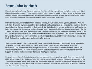 From John Korioth I have to admit, I was feeling the same way; and then I thought to  myself, there has to be a better way.  It just doesn¹t have to be this way!  That¹s when I saw Jim Collins, author or ³Good to Great², speak at the Livestrong Summit.  I loved his book and thought it was the best business book ever written.  I guess I didn¹t read it very well,  because in his speech he reminded me that  “Life is about ‘who’, not ‘what’”. In the bar business, we tend to think it¹s all about concept, look, location, music systems, et cetera.  Well, it¹s not.  I sat down with my business partner Chris and said, we have to change or I am out of the business.  I didn¹t want to become like our competitors.  Chris agreed.  We started out on a mission to change our staff to give the best customer service that the bar business has ever seen.  We started taking employees to lunch every day for 2 weeks and asked them what they thought great customer service was and how they thought we ought  to do it.  They thought we were crazy and didn¹t understand what we were trying to do.  This became very frustrating for us and our employees: we were thinking about giving good service, and they were thinking we already did.  It left Chris and me very frustrated and searching for answers. There is an old saying,  “When the student is ready, the teacher will appear.” I figure this is where Zappos and Tony came into play.  I was having lunch with Doug Ulman, the current CEO of the Lance Armstrong Foundation. I told him what we were trying to accomplish at SIX and how frustrated we were.  He told me about Tony and Zappos.  So I went to look at Zappos’ website and ordered some shoes to see what would happen.  It amazed me how fast I got them, and the shipping was free. I thought to myself, well, that¹s just promotion and systems,  Not being so impressed. Chris and I just started doing all the research on Zappos we could. We came across many articles about Zappos and the culture at the Zappos Headquarters.  Chris  even took a trip out to Vegas and took  the tour of the Zappos Headquarters.  He came back with many great stories and, also, the 2008 Zappos culture book.  We started to share our research and this book with our employees. 