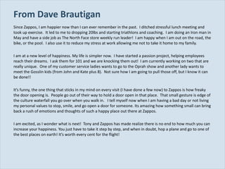 From Dave Brautigan  Since Zappos, I am happier now than I can ever remember in the past.  I ditched stressful lunch meeting and took up exercise.  It led to me to dropping 20lbs and starting triathlons and coaching.  I am doing an Iron man in May and have a side job as The North Face store weekly run leader!  I am happy when I am out on the road, the bike, or the pool.  I also use it to reduce my stress at work allowing me not to take it home to my family.   I am at a new level of happiness. My life is simpler now.  I have started a passion project, helping employees reach their dreams.  I ask them for 101 and we are knocking them out!  I am currently working on two that are really unique.  One of my customer service ladies wants to go to the Oprah show and another lady wants to meet the Gosslin kids (from John and Kate plus 8).  Not sure how I am going to pull those off, but I know it can be done!! It ’s funny, the one thing that sticks in my mind on every visit (I have done a few now) to Zappos is how freaky the door opening is.  People go out of their way to hold a door open in that place.  That small gesture is edge of the culture waterfall you go over when you walk in.  I tell myself now when I am having a bad day or not living my personal values to stop, smile, and go open a door for someone. Its amazing how something small can bring back a rush of emotions and thoughts of such a happy place out there at Zappos. I am excited, as I wonder what is next!  Tony and Zappos has made realize there is no end to how much you can increase your happiness. You just have to take it step by step, and when in doubt, hop a plane and go to one of the best places on earth! It ’s worth every cent for the flight! 