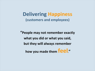 Delivering  Happiness (customers and employees) “ People may not remember exactly  what you did or what you said,  but they will always remember  how you made them  feel . ” 