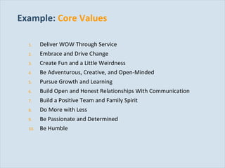 Example:   Core Values Deliver WOW Through Service Embrace and Drive Change Create Fun and a Little Weirdness Be Adventurous, Creative, and Open-Minded Pursue Growth and Learning Build Open and Honest Relationships With Communication Build a Positive Team and Family Spirit Do More with Less Be Passionate and Determined Be Humble 