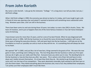 From John Korioth My name is John Korioth.  I also go by the nickname  “College.”  It’s a long story I can tell you later, but yes, I did finish college. When I did finish college in 1990, the economy was almost as bad as it is today, and it was tough to get a job.  A friend of mine was opening a bar and asked if I wanted to bartend until something more substantial came long.  Nineteen years later, and I am still in the business. There have been some ins and outs during those 19 years, but today I co-own a bar (SIX) in Austin, Texas.  We have 14 investors, and it just so happens that one of the more famous investors is Tour de France Champion Lance Armstrong. I have known Lance for more than 15 years, and he is one of my best friends. When he was diagnosed with testicular cancer in 1996, I left the bar business to co-found the Lance Armstrong Foundation with Lance.  After three years of being the executive director, I left and went back into the bar business.  I still help out at the Foundation as much as I possibly can and as much as they will let me.  It is something that will always be close to my heart. We opened “SIX” in 2005, and just like a lot of new bars, things seemed to be great at first.  We were the new game in town, and things were rolling our way.  The nice thing about the bar business is when you first open and you do it right, you can really cash-flow fast.  Everyone loves you when you’re new. The deciding factor in the bar business is, how do they love you after  two years.  This is where a lot of bars fail and have to shut down and  totally reinvent themselves.  Or at least they think they do.  We started to go through this same cycle until I ran into two of my competitors.  They were absolutely miserable; both wanted to sell their bars or just shut them down. They hated everything about the business and, most of all, they disliked their employees.  I am pretty sure their employees didn’t much like them. 