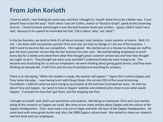 From John Korioth I have to admit, I was feeling the same way; and then I thought to  myself, there has to be a better way.  It just doesn¹t have to be this way!  That¹s when I saw Jim Collins, author or ³Good to Great², speak at the Livestrong Summit.  I loved his book and thought it was the best business book ever written.  I guess I didn¹t read it very well,  because in his speech he reminded me that “Life is about ‘who’, not ‘what’”. In the bar business, we tend to think it¹s all about concept, look, location, music systems, et cetera.  Well, it¹s not.  I sat down with my business partner Chris and said, we have to change or I am out of the business.  I didn¹t want to become like our competitors.  Chris agreed.  We started out on a mission to change our staff to give the best customer service that the bar business has ever seen.  We started taking employees to lunch every day for 2 weeks and asked them what they thought great customer service was and how they thought we ought  to do it.  They thought we were crazy and didn¹t understand what we were trying to do.  This became very frustrating for us and our employees: we were thinking about giving good service, and they were thinking we already did.  It left Chris and me very frustrated and searching for answers. There is an old saying, “When the student is ready, the teacher will appear.” I figure this is where Zappos and Tony came into play.  I was having lunch with Doug Ulman, the current CEO of the Lance Armstrong Foundation. I told him what we were trying to accomplish at SIX and how frustrated we were.  He told me about Tony and Zappos.  So I went to look at Zappos’ website and ordered some shoes to see what would happen.  It amazed me how fast I got them, and the shipping was free. I thought to myself, well, that¹s just promotion and systems,  Not being so impressed. Chris and I just started doing all the research on Zappos we could. We came across many articles about Zappos and the culture at the Zappos Headquarters.  Chris  even took a trip out to Vegas and took  the tour of the Zappos Headquarters.  He came back with many great stories and, also, the 2008 Zappos culture book.  We started to share our research and this book with our employees. 