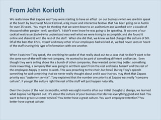 From John Korioth We really knew that Zappos and Tony were starting to have an effect  on our business when we saw him speak at the South by Southwest Music Festival, a big music and interactive festival that has been going on in Austin for over 25 years.  You might be thinking that we went down to an auditorium and watched with a couple of thousand other people ­ well, we didn¹t.  I didn¹t even know he was going to be speaking.  It was one of our cocktail waitresses (Julie) who understood very well what we were trying to accomplish, and she found it online and shared it with the rest of the staff.  When she did that, we knew we had changed the culture of SIX. Of all the bars that Chris, myself and many other of our employees had worked at, we had never seen or heard of the staff sharing this type of information with one another. When I watched Tony speak, the one thing he spoke of that really stuck out to us was that he didn’t want to be the same run-of-the-mill internet company. He wanted to be part of something different and better.  Even though they were selling shoes like a bunch of other companies, they wanted something better, something more rewarding, a company that was going to set them apart from the rest and make himself and the rest of the employees happy to come to work. This was preaching to the choir, but how? During Tony’s speech something he said something that we never really thought about and it was that you may think that Zappos priority was “customer service”. Tony explained that the number one priority at Zappos was really “company culture”. If you get the culture right the rest of the stuff will just happen naturally. Over the course of the next six months, which was eight months after our initial thought to change, we learned what Zappos had figured out:  It’s about the culture of your business that derives everything good and bad. You want to have great customer service? You better have a great culture. You want employee retention? You better have a great culture. 