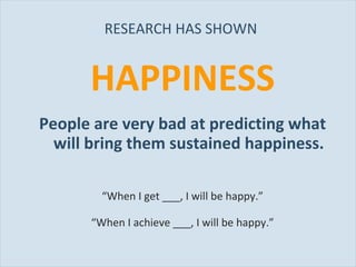 RESEARCH HAS SHOWN  HAPPINESS People are very bad at predicting what will bring them sustained happiness. “ When I get ___, I will be happy.” “ When I achieve ___, I will be happy.” 